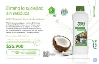 SUPERFICIES

Elimina la suciedad
sin residuos

H GAR ECOLÓGICO

LOC™ Limpiador Concentrado Multiusos
Multifuncional, ecológico y efectivo. Disfruta de
un hogar brillante, limpio y con un fresco aroma.
Su versatilidad permite su empleo en cualquier
superficie lavable, para eliminar de manera eficaz
las acumulaciones de suciedad más difíciles. Ahorra
tiempo en una sola pasada y sin dejar residuos.
No. de Artículo 0001 / Cont. 1L
Utilízalo directamente, o diluido en agua, para
la limpieza de superficies, pisos y paredes.

$25.900
Rinde
hasta

20

botellas
rociadoras de
500 ml

*Consulta las diluciones en la etiqueta de la botella.

Escanéalo
para ver la
Demostración
de producto.

www.amway.com.co/amwayhome

129

 