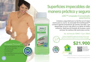 Superficies impecables de
manera práctica y segura
LOC™ Limpiador Concentrado
para Cocina
Limpieza y seguridad para tu familia con el mejor
aroma para tu cocina. Su avanzada fórmula Bioquest™
contiene agentes limpiadores de fuentes naturales, que
desprenden el sucio más difícil y no dañan el medio
ambiente. Ideal para la limpieza de la grasa o para
remover los residuos del aceite para cocinar.
No. de Artículo 109857 / Cont. 500ml
Utiliza la Botella Rociadora de Amway Home para
aplicar el producto, espera unos minutos y enjuaga.

$21.900

Bioquest FórmulaTM
- Agentes limpiadores derivados
de fuentes naturales.
- Biodegradable.
- Concentrado.
- Dermatológicamente probado.
- Alto desempeño
130

H GAR ECOLÓGICO

Escanéalo
para ver la
Demostración
de producto.

*Consulta las diluciones en la etiqueta de la botella.

www.amway.com.co/amwayhome

 