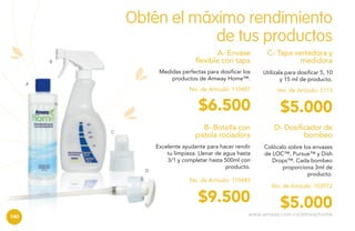 Obtén el máximo rendimiento
de tus productos
A- Envase
flexible con tapa

$5.000

B- Botella con
pistola rociadora

D

No. de Artículo: 5113

$6.500
C

Utilízala para dosificar 5, 10
y 15 ml de producto.

No. de Artículo: 110487

A

C- Tapa vertedora y
medidora

Medidas perfectas para dosificar los
productos de Amway Home™.

B

D- Dosificador de
bombeo

Excelente ayudante para hacer rendir
tu limpieza. Llenar de agua hasta
3/1 y completar hasta 500ml con
producto.

Colócalo sobre los envases
de LOC™, Pursue™ y Dish
Drops™. Cada bombeo
proporciona 3ml de
producto.

No. de Artículo: 110483

$9.500
140

No. de Artículo: 103972

$5.000

www.amway.com.co/amwayhome

 