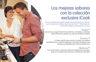 Los mejores sabores
con la colección
exclusiva iCook
Lo que necesitas para darle lo mejor de los alimentos a tu familia,
con la Colección de Ollas y Sartenes de iCook™. Elaborada con
la más alta calidad y tecnología en cocción.

Vitalok™

¡Cocina en su jugo! Conserva las vitaminas, minerales y nutrientes
de los alimentos, gracias a su cocción de baja humedad.

Duramic™

La mejor opción para cocinar sin grasa, con sistema
antiadherente de cubierta resistente. Estructura resistente a los
rayones y al desgaste para máxima satisfacción.

Optitemp™

Cocina de manera uniforme y disfruta de sabores en su punto,
gracias a su sistema de retención y distribución del calor.

148

 