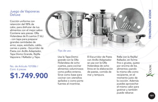 Cocción uniforme con
retención del 98% de
calor, para disfrutar de tus
alimentos con el mejor sabor.
Contiene seis piezas: Olla
Holandesa de 8 cuartos (7.6L)
- con tapa para preparar
grandes cantidades de
arroz, sopa, estofado, caldo,
carnes o pasta - Escurridor de
Pasta con Anillo Adaptador,
Tapa Domo Grande, Rejilla
Vaporera / Rallador y Tapa.

No. de Artículo 101086 /
Cont. 6 piezas

$1.749.900

TECNOLOGÍA iCOOK

Juego de Vaporeras
Deluxe

Tips de uso:
Usa la Tapa Domo
grande con la Olla
Holandesa de ocho
cuartos, para cocinar
alimentos voluminosos
como pollos enteros.
Sirve como base para
cocinar con utensilios
apilados o como porta
fuentes al invertirse.

El Escurridor de Pasta
con Anillo Adaptador
se usa con la Olla
Holandesa de ocho
litros en la elaboración
de pastas, comida de
mar y tempura.

Ralla con la Rejilla/
Rallador, en forma
fina o gruesa, queso
por encima de los
alimentos usando
la misma olla como
recipiente, en el
momento justo de
la cocción. Además
puedes aprovechar
el mismo calor para
gratinar y también
puede rebanar.
151

 