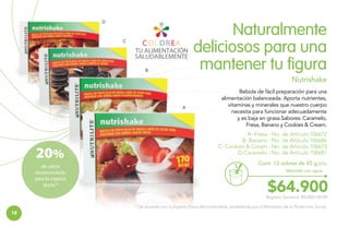 D

Naturalmente
deliciosos para una
mantener tu figura

C

B

Nutrishake

A

20%
de calcio
recomendado
para la ingesta
diaria.*

Bebida de fácil preparación para una
alimentación balanceada. Aporta nutrientes,
vitaminas y minerales que nuestro cuerpo
necesita para funcionar adecuadamente
y es baja en grasa.Sabores: Caramelo,
Fresa, Banano y Cookies & Cream.
A- Fresa - No. de Artículo 106672
B- Banano - No. de Artículo 106686
C- Cookies & Cream - No. de Artículo 106673
D-Caramelo - No. de Artículo 106687
Cont. 12 sobres de 45 g c/u.
Mézclalo con agua.

$64.900

Registro Sanitario: RSiA02134709
* De acuerdo con la Ingesta Diaria Recomendada, establecida por el Ministerio de la Protección Social.

18

 