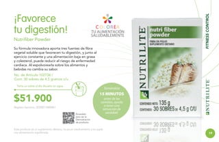 FITNESS CONTROL

¡Favorece
tu digestión!
Nutrifiber Powder
Su fórmula innovadora aporta tres fuentes de fibra
vegetal soluble que favorecen tu digestión, y junto al
ejercicio constante y una alimentación baja en grasa
y colesterol, puede reducir el riesgo de enfermedad
cardiaca. Al espolvorearla sobre los alimentos y
bebidas no cambia su sabor.
No. de Artículo 102736 /
Cont. 30 sobres de 4.5 gramos c/u.
Toma un sobre al día disuelto en agua.

Tomándola

15 MINUTOS

$51.900
Registro Sanitario: SD2007-0000061
Escanéalo
para ver la
Demostración
de producto.

antes de las
comidas, ayuda
a tener una
sensación de
saciedad.

Este producto es un suplemento dietario, no es un medicamento y no suple
una alimentación equilibrada.

19

 
