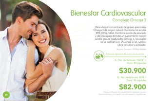 Bienestar Cardiovascular
Complejo Omega 3
Descubre el concentrado de grasas esenciales
Omega 3 de origen natural. Contiene los ácidos
EPA, DHA y ALA. Combina aceite de pescado
y de linaza para brindar un suplemento rico en
ácidos grasos insaturados Omega 3, los cuales
no se fabrican con eficiencia en el cuerpo.
Libre de sabor a pescado.
Registro Sanitario: SD2008-0000865
Toma una cápsula al día, junto con la comida.

A.- No. de Artículo: 106541 /
Cont. 30 cápsulas

$30.900
B.- No. de Artículo: 5816 /
Cont. 90 cápsulas

26
26

$82.900

Estos productos son suplementos dietarios, no son
medicamentos y no suplen una alimentación equilibrada.

 