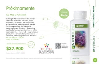 Cal-Mag D Advanced

Contiene
2 fuentes de

Calcio

CalMag D Advance contiene 3 nutrientes
obtenidos de fuentes naturales, calcio,
magnesio y vitamina D, necesarios para
el desarrollo de huesos y dientes fuertes.
Su fórmula contiene dos fuentes de
calcio: carbonato de calcio y alga marina
calcificada, fuentes naturales ricas en calcio,
ademas contiene vitamina D y magnesio que
promueven y ayudan al organismo con la
absorción, retención y utilización del calcio
No. de Artículo 110609 /
Cont. 90 tabletas
Toma de una a tres tabletas diarias.

$37.900

BIENESTAR DE LA MUJER

Próximamente

Escanéalo
para ver la
Demostración
de producto.

Registro Sanitario: SD2013-0002850

Este producto es un suplemento dietario, no es un medicamento y no suple una alimentación equilibrada.

33

 