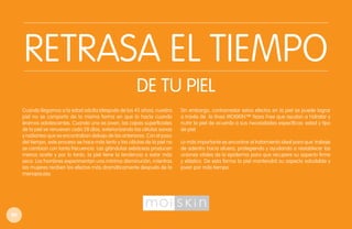 RETRASA EL TIEMPO
DE TU PIEL
Cuando llegamos a la edad adulta (después de los 45 años), nuestra
piel no se comporta de la misma forma en que lo hacía cuando
éramos adolescentes. Cuando uno es joven, las capas superficiales
de la piel se renuevan cada 28 días, exteriorizando las células sanas
y radiantes que se encontraban debajo de las anteriores. Con el paso
del tiempo, este proceso se hace más lento y las células de la piel no
se cambian con tanta frecuencia. Las glándulas sebáceas producen
menos aceite y por lo tanto, la piel tiene la tendencia a estar más
seca. Los hombres experimentan una mínima disminución, mientras
las mujeres reciben los efectos más dramáticamente después de la
menopausia.

56

Sin embargo, contrarrestar estos efectos en la piel se puede lograr
a través de la línea MOISKIN™ Years Free que ayudan a hidratar y
nutrir la piel de acuerdo a sus necesidades específicas: edad y tipo
de piel.
Lo más importante es encontrar el tratamiento ideal para que trabaje
de adentro hacia afuera, protegiendo y ayudando a restablecer las
uniones vitales de la epidermis para que recupere su aspecto firme
y elástico. De esta forma la piel mantendrá su aspecto saludable y
joven por más tiempo.

 