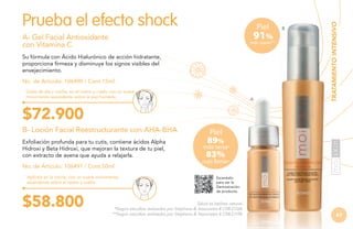 Piel

91%
más suave**

A- Gel Facial Antioxidante
con Vitamina C
Su fórmula con Ácido Hialurónico de acción hidratante,
proporciona firmeza y disminuye los signos visibles del
envejecimiento.
No. de Artículo: 106490 / Cont.15ml
Úsalo de día y noche, en el rostro y cuello con un suave
movimiento ascendente sobre la piel húmeda.

A

B

TRATAMIENTO INTENSIVO

Prueba el efecto shock

$72.900
B- Loción Facial Reestructurante con AHA-BHA
Exfoliación profunda para tu cutis, contiene ácidos Alpha
Hidroxi y Beta Hidroxi, que mejoran la textura de tu piel,
con extracto de avena que ayuda a relajarla.
No. de Artículo: 106491 / Cont.50ml
Aplícala en la noche, con un suave movimiento
ascendente sobre el rostro y cuello.

$58.800

Piel

89%

más tersa*

83%

más firme*
Escanéalo
para ver la
Demostración
de producto.

Salud es belleza natural.
*Según estudios realizados por Stephens & Associates # C08-D168.
**Según estudios realizados por Stephens & Associates # C08-D198.

63

 