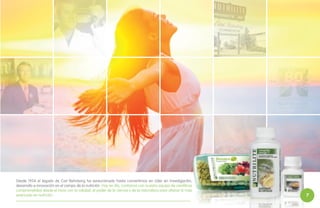 Desde 1934 el legado de Carl Rehnborg ha evolucionado hasta convertirnos en Líder en investigación,
desarrollo e innovación en el campo de la nutrición. Hoy en día, contamos con nuestro equipo de científicos
.
comprometidos desde el inicio con la calidad, el poder de la ciencia y de la naturaleza para ofrecer lo más
avanzado en nutrición.

7

 