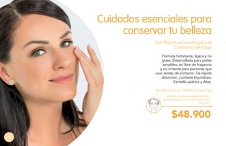 Cuidados esenciales para
conservar tu belleza
Gel Reestructurante para el
Contorno de Ojos
Fórmula hidratante, ligera y no
grasa. Desarrollado para pieles
sensibles, es libre de fragancia
y no irritante para personas que
usan lentes de contacto. De rápida
absorción, contiene Equinácea,
Centella asiática y Aloe.
No. De Artículo: 106492 / Cont.15g
Aplícalo con toques suaves debajo y
alrededor de los ojos en la mañana y en
la noche.

$48.900
74

 