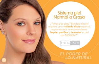Sistema piel
Normal a Grasa
¿Tienes piel grasa? Este tipo de piel
requiere de un cuidado diario especial,
es por eso que te recomendamos
limpiar
limpiar, purificar y humectar tu piel
con MOISKIN™.

76

EL PODER DE
LO NATURAL

 
