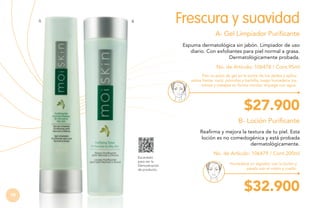 A

Frescura y suavidad

B

A- Gel Limpiador Purificante
Espuma dermatológica sin jabón. Limpiador de uso
diario. Con exfoliantes para piel normal a grasa.
Dermatológicamente probada.
No. de Artículo: 106478 / Cont.95ml
Pon un poco de gel en la punta de tus dedos y aplica
sobre frente, nariz, pómulos y barbilla, luego humedece tus
manos y masajea en forma circular; enjuaga con agua.

$27.900
B- Loción Purificante
Reafirma y mejora la textura de tu piel. Esta
loción es no comedogénica y está probada
dermatológicamente.
Escanéalo
para ver la
Demostración
de producto.

78

No. de Artículo: 106479 / Cont.200ml
Humedece un algodón con la loción y
pásalo por el rostro y cuello.

$32.900

 