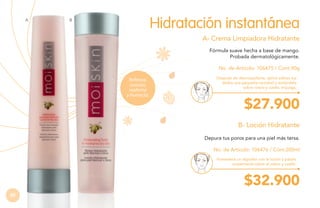 A

Hidratación instantánea

B

A- Crema Limpiadora Hidratante
Fórmula suave hecha a base de mango.
Probada dermatológicamente.
No. de Artículo: 106475 / Cont.90g
Refresca,
suaviza,
reafirma
y humecta.

Después de desmaquillarte, aplica sobres tus
dedos una pequeña cantidad y extiéndela
sobre rostro y cuello, enjuaga.

$27.900
B- Loción Hidratante
Depura tus poros para una piel más tersa.
No. de Artículo: 106476 / Cont.200ml
Humedece un algodón con la loción y pásalo
suavemente sobre el rostro y cuello.

$32.900
82

 