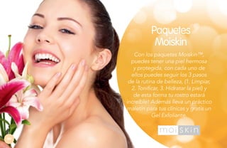 Paquetes
Moiskin
Con los paquetes Moiskin™,
puedes tener una piel hermosa
y protegida, con cada uno de
ellos puedes seguir los 3 pasos
de la rutina de belleza, (1. Limpiar,
2. Tonificar, 3. Hidratar la piel) y
de esta forma tu rostro estará
increíble! Además lleva un práctico
maletín para tus clínicas y gratis un
Gel Exfoliante.

84

 