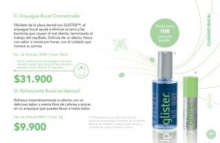 Olvídate de la placa dental con GLISTER™, el
enjuague bucal ayuda a eliminar el sarro y las
bacterias que causan el mal aliento, terminando el
trabajo del cepillado. Disfruta de un aliento fresco
con sabor a menta por horas, con el cuidado que
merece tu sonrisa.

CUIDADO BUCAL

C- Enjuague Bucal Concentrado
Rinde hasta

100

usos por
botella.
C

No. de Artículo: 9949 / Cont. 50ml
Vierte 5 aplicaciones del enjuage en el vasito
medidor, añade agua hasta la línea indicada y
enjuaga tu boca durante 30 segundos.

D

$31.900
D- Refrescante Bucal en Aerosol
Refresca instantáneamente tu aliento con un
delicioso sabor a menta libre de calorías y azúcar.
en un empaque que puedes llevar a todos lados.
No. de Artículo 9893 / Cont. 9g

$9.900

*** Próximamente con Reminact, el cual
garantiza remineralizar el esmalte de los dientes,
además de refrescar tu aliento, pulir, ayudar a
combatir las caries y remover la placa.

91

 