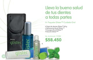 Lleva la buena salud
de tus dientes
a todas partes
A- Paquete Glister™ Cuidado OralO
ORAL
• Pasta de dientes Glister™ 60 g
• Refrescante Bucal Glister™
• Enjuague Bucal Glister™
• Estuche Glister™*
No. de Artículo: 117302

$58.450
A

92

 