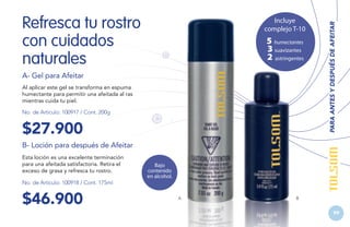Incluye
complejo T-10

5 humectantes
3 suavizantes
2 astringentes

A- Gel para Afeitar
Al aplicar este gel se transforma en espuma
humectante para permitir una afeitada al ras
mientras cuida tu piel.
No. de Artículo: 100917 / Cont. 200g

$27.900

PARA ANTES Y DESPUÉS DE AFEITAR

Refresca tu rostro
con cuidados
naturales

B- Loción para después de Afeitar
Esta loción es una excelente terminación
para una afeitada satisfactoria. Retira el
exceso de grasa y refresca tu rostro.
No. de Artículo: 100918 / Cont. 175ml

$46.900

Bajo
contenido
en alcohol.

A

B

99
99

 
