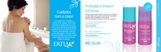 Uma pele bem cuidada é
sinônimo de beleza, cuide dela
sempre! A nossa pele funciona
como uma barreira para proteger
o organismo dos fatores externos.
Quanto mais atenção você der
a sua pele agora, maiores serão
os seus benefícios no futuro para
estar cada vez mais bonita ao
longo do tempo.

A fórmula para manter o frescor durante as 24 horas do
dia. Tecnologia natural para o controle da transpiração,
pensado para as exigentes rotinas diárias.
Perfume agradável e pele seca o dia todo, comprove!

A

B

s
ima
Últ dades
uni

CUIDADOS COM O CORPO

Cuidados
com o corpo

Proteção e frescor
24 horas
A - Femme Desodorante
Antitranspirante

Aroma Floral Fresh
Código 106421 / Contém 50 ml

B - Citrus Essence
Desodorante Antitranspirante

Aroma Citrus Essence
Código 106423 / Contém 50 ml
2,74 pts.

R$ 16,20
55

 