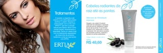 O secador, a chapinha e até
mesmo a sua rotina diária podem
danificar o cabelo. Esqueça a
preocupação com os fios com
ERTIA™, que tem a solução
natural para reparar danos como
pontas duplas, ressecamento e
opacidade. Tenha um cabelo lindo
com os tratamentos reparadores
da nossa linha de produtos
botânicos e sinta-se mais bonita
com ERTIA.

Máscara de Hidratação
Intensiva

20 vezes mais
protegido*
43% de reparação
das pontas
quebradiças
e duplas*

CUIDADOS COM O CABELO

Tratamentos

Cabelos radiantes da
raiz até as pontas
Resgate o seu cabelo! Excelente
tratamento de hidratação e reparação
profunda que dá vitalidade ao cabelo
da raiz até as pontas. A sua fórmula
protege os fios, restaurando a cutícula
e reparando 43% dos danos causados
por processos químicos, chapinha e
secador em pontas quebradiças*.
Código 106446 / Contém 200 g
6,38 pts.

R$ 48,60
*Resultados obtidos em pesquisas realizadas
pela empresa de maneira independente.

67

 