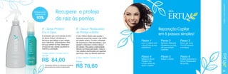 A

93%
B

Recupere e proteja
da raiz às pontas

A - Spray Protetor
Cor e Calor

O seu melhor aliado para ajudar a
restaurar as pontas secas e dar brilho
ao cabelo opaco. Contém manteiga
de murumuru e óleo de babaçu, que
ajudam a devolver o brilho natural
do cabelo. Recupera a sedosidade
desde a primeira aplicação, mesmo
nos cabelos danificados por agentes
químicos, calor ou fatores externos.

DICA

B - Serum Restaurador
de Pontas e Brilho

A proteção que você precisa contra
os danos físicos, climáticos e
térmicos que afetam o seu cabelo,
com vitaminas, antioxidante e filtro
UV que nutrem os fios. Descubra
a força do seu cabelo ajudando a
manter a coloração.
Código 106442 / Contém 220 ml
9,51 pts.

R$ 84,00

*Resultados obtidos em pesquisas realizadas
pela empresa de maneira independente.

Código 106440 / Contém 50 ml
8,68 pts.

R$ 76,60

CUIDADOS COM O CABELO

Restaura pontas
duplas em até

Reparação Capilar
em 6 passos simples!
Passo 1

Passo 2

Passo 3

Passo 4

Passo 5

Passo 6

Lave o Cabelo com
a linha Ertia de sua
preferência.

Aplique o Spray
Protetor Cor
e Calor antes de
secar o cabelo.

Aplique a Máscara
Hidratante nos fios
até que estejam
cobertos.

Seque o cabelo.

Deixe agir entre
10 e 20 minutos
e enxágue.

Finalize aplicando o
Serum Restaurador
de pontas.

69

 