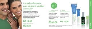 Multi-action Creme
Dental com Flúor
Proteção e beleza com o creme dental com
flúor que ajuda no combate da formação das
cáries. Eficiência garantida com o ingrediente
SYLODENT™*, um agente polidor que limpa os
dentes delicadamente. Além disso, associado a
uma escovação regular, ajuda a remover as placas
bacterianas e a diminuir as manchas provocadas
pelo consumo de café, tabaco e chá.
A. Código 6833 / Contém 200 g
4,33 pts.

R$ 19,90

B. Código 1959 / Contém 60 g

R$ 8,30

HIGIENE BUCAL

Cuidado refrescante
para um sorriso saudável

A

00
até 1
ende es por
R
gu
enxá sco
fra

B

C - Solução Bucal
Concentrada

D - Spray
Refrescante Bucal

Solução bucal que ajuda
a eliminar as bactérias
que causam o mau hálito,
finalizando a escovação. Tenha
um hálito fresco com sabor de
menta e o cuidado que o seu
sorriso merece.

Refresque o seu hálito
instantaneamente com um
sabor delicioso de menta,
em uma embalagem prática
que você pode levar para
qualquer lugar.

Código: 9949 / Contém 50 ml

2,60 pts.

8,48 pts.

R$ 40,30

C

D

Código 9893 / Contém 9 g

R$ 13,20

1,82 pts.

* Em breve com Reminact, que ajuda na reposição de minerais essenciais no esmalte dos
dentes, deixando-os mais fortes e resistentes à cárie.

73

 