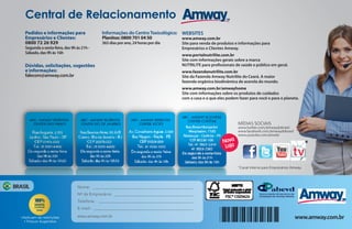 Central de Relacionamento
Pedidos e informações para
Empresários e Clientes:
0800 72 26 929

Segunda a sexta-feira, das 9h às 21h Sábado, das 9h às 16h

Informações do Centro Toxicológico: WEBSITES
Planitox: 0800 701 04 50
www.amway.com.br
365 dias por ano, 24 horas por dia

Dúvidas, solicitações, sugestões
e informações:
falecom@amway.com.br

Site para venda de produtos e informações para
Empresários e Clientes Amway.
www.portalnutrilite.com.br
Site com informações gerais sobre a marca
NUTRILITE para profissionais de saúde e público em geral.
www.fazendanutrilite.com.br
Site da Fazenda Amway Nutrilite do Ceará. A maior
fazenda orgânica biodinâmica de acerola do mundo.
www.amway.com.br/amwayhome
Site com informações sobre os produtos de cuidados
com a casa e o que eles podem fazer para você e para o planeta.

MÍDIAS SOCIAIS

Nova
Loja

www.twitter.com/amwaydobrasil
www.facebook.com/amwaydobrasil
www.youtube.com/amwbr

*
*Canal interno para Empresários Amway.

BRASIL

Nome:
Nº de Empresário:
Telefone:
E-mail:

•Aplicam-se restrições
• Preços Sugeridos

www.amway.com.br

www.amway.com.br

 