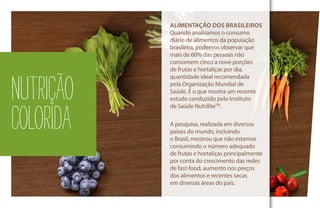 ALIMENTAÇÃO DOS BRASILEIROS
Quando analisamos o consumo
diário de alimentos da população
brasileira, podemos observar que
mais de 60% das pessoas não
consomem cinco a nove porções
de frutas e hortaliças por dia,
quantidade ideal recomendada
pela Organização Mundial de
Saúde. É o que mostra um recente
estudo conduzido pelo Instituto
de Saúde NutriliteTM
.
A pesquisa, realizada em diversos
países do mundo, incluindo
o Brasil, mostrou que não estamos
consumindo o número adequado
de frutas e hortaliças principalmente
por conta do crescimento das redes
de fast-food, aumento nos preços
dos alimentos e recentes secas
em diversas áreas do país.
NUTRIÇÃO
COLORIDA
 