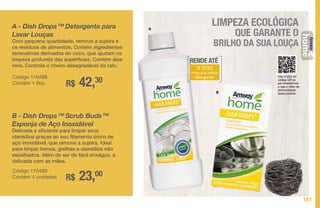 A
B
Use o leitor de
código QR de
seu smartphone
e veja o vídeo de
demonstração
deste produto.
A - Dish Drops™ Detergente para
Lavar Louças
Com pequena quantidade, remove a sujeira e
os resíduos de alimentos. Contém ingredientes
tensoativos derivados do coco, que ajudam na
limpeza profunda das superfícies. Contém áloe
vera. Controla o cheiro desagradável do ralo.
R$ 42,30Código 110488
Contém 1 litro
LIMPEZA ECOLÓGICA
QUE GARANTE O
BRILHO DA SUA LOUÇA
B - Dish Drops™ Scrub Buds™
Esponja de Aço Inoxidável
Delicada e eficiente para limpar seus
utensílios graças ao seu filamento único de
aço inoxidável, que remove a sujeira. Ideal
para limpar fornos, grelhas e utensílios não
espelhados. Além de ser de fácil enxágue, é
delicada com as mãos.
R$ 23,00Código 110490
Contém 4 unidades
RENDE ATÉ
18 VEZES
mais que outros
detergentes
101
LOUÇA
 