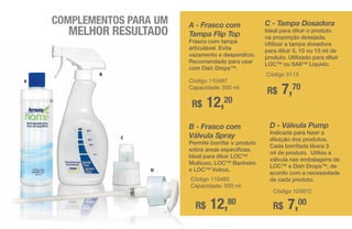 COMPLEMENTOS PARA UM
MELHOR RESULTADO
D
A
B
C
A - Frasco com
Tampa Flip Top
Frasco com tampa
articulável. Evita
vazamento e desperdício.
Recomendado para usar
com Dish Drops™.
R$ 12,20
Código 110487
Capacidade: 500 ml
C - Tampa Dosadora
Ideal para diluir o produto
na proporção desejada.
Utilizar a tampa dosadora
para diluir 5, 10 ou 15 ml de
produto. Utilizado para diluir
LOC™ ou SA8™ Líquido.
R$ 7,70
Código 5113
B - Frasco com
Válvula Spray
Permite borrifar o produto
sobre áreas específicas.
Ideal para diluir LOC™
Multiuso, LOC™ Banheiro
e LOC™ Vidros.
R$ 12,80
Código 110483
Capacidade: 500 ml
D - Válvula Pump
Indicada para fazer a
diluição dos produtos.
Cada borrifada libera 3
ml de produto. Utilize a
válvula nas embalagens de
LOC™ e Dish Drops™, de
acordo com a necessidade
de cada produto.
R$ 7,00
Código 103972
 