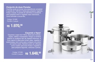 109
Conjunto de duas Panelas
Cozinhar pode se tornar uma experiência completa!
A panela de 1,88 litro é ideal para preparar vegetais,
frutas e sopas. A panela de 2,83 litros é excelente
para preparar arroz e vegetais mais volumosos,
como brócolis e couve-flor.
R$ 1.970,00
Código 101082
Contém 2 peças
Caçarola a Vapor
Caçarola a vapor de 4 litros, ideal para massas,
sopas, caldos e ensopados, frango ou lombos
inteiros ou qualquer tipo de vegetal volumoso. A
Cozi-vapore é ideal para tortas, pães, vegetais e
sobremesas, bem como para o preparo de pratos
em banho-maria. Também pode ser utilizada
como coador para lavar frutas e vegetais e
para preparar legumes, verduras e peixes.
R$ 1.648,00Código 101085
Contém 3 peças
 