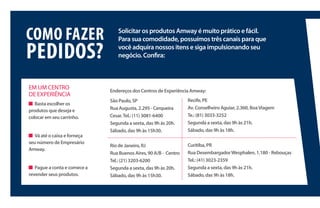 Solicitar os produtos Amway é muito prático e fácil.
Para sua comodidade, possuímos três canais para que
você adquira nossos itens e siga impulsionando seu
negócio. Confira:
COMO FAZER
PEDIDOS?
EM UM CENTRO
DE EXPERIÊNCIA
Basta escolher os
produtos que deseja e
colocar em seu carrinho.
Vá até o caixa e forneça
seu número de Empresário
Amway.
Pague a conta e comece a
revender seus produtos.
Endereços dos Centros de Experiência Amway:
São Paulo, SP
Rua Augusta, 2.295 - Cerqueira
Cesar.Tel.: (11) 3081-6400
Segunda a sexta, das 9h às 20h.
Sábado, das 9h às 15h30.
Rio de Janeiro, RJ
Rua Buenos Aires, 90 A/B - Centro
Tel.: (21) 3203-6200
Segunda a sexta, das 9h às 20h.
Sábado, das 9h às 15h30.
Recife, PE
Av. Conselheiro Aguiar, 2.360, BoaViagem
Te.: (81) 3033-3252
Segunda a sexta, das 9h às 21h.
Sábado, das 9h às 18h.
Curitiba, PR
Rua DesembargadorWesphalen, 1.180 - Rebouças
Tel.: (41) 3023-2359
Segunda a sexta, das 9h às 21h.
Sábado, das 9h às 18h.
 
