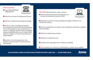 PORTELEFONE
Ligue 0800-89AMWAY:
0800 8926929.
Informe seu número de Empresário Amway.
Informe o endereço para entrega do pedido.
Tenha em mãos o Catálogo de Produtos
que acompanha a Sessão 4 (Contrato/Literatura)
de seu Kit de Negócios. Nele, você poderá ver o
nomeeocódigodecadaiten.Todososprodutos
Amwaysãoidentificadoscomumnúmero(SKU).
Informe o código ou o nome dos produtos que
deseja adquirir.
Escolha a forma de pagamento. Seu
pedido será processado e, posteriormente,
despachado.
EMCASODEDÚVIDAS,CONSULTESEULÍDEROUENTREEMCONTATOCOMAAMWAY: 08007226929 | FALECOM@AMWAY.COM.BR
ON LINE(Disponível todos os dias, 24 horas)
Acesse www.amway.com.br, faça login com seu
número de Empresário Amway e seu NIP.
Selecione os produtos e das quantidades desejadas e adicione a seu
carrinho de compras.
Reviseoconteúdodoseucarrinho.Façaasalteraçõesnecessáriasnopedido
antesdefinalizar.
Informe o endereço para entrega.
Selecione o método de envio.
Escolha a forma de pagamento e confirme seu pedido.
Você receberá um e-mail com a confirmação e o número de seu pedido.
 