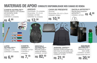 MATERIAIS DE APOIO CONSULTE DISPONIBILIDADE NOS CANAIS DE VENDA
CANETA NUTRILITETM
Caneta plástica com detalhe
em borracha verde
CÓDIGO: 2591
CONTÉM 3 unidades
R$ 4,80
LÁPIS
NUTRILITETM
CÓDIGO: 2486
CONTÉM 5 unidades
R$ 6,80
CANETA
AMWAYTM
CÓDIGO: 257551
CONTÉM 4
unidades
R$ 7,70
MOCHILA
NUTRILITETM
Mochila preta e
verde de Náilon.
CÓDIGO: 241661
R$ 82,50
CAIXA DE PRESENTE
(Grande)
Dimensões: 28 x 6,5 x 23cm
CÓDIGO: 243841
R$ 10,30
SACOLA ARTISTRYTM
Sacola para presente
ARTISTRYTM
.
CÓDIGO: 257525
AVENTAL ERTIATM
Avental confeccionado em
brim leve na cor preta, com
bolso e gravação bordada.
CÓDIGO: 241667
R$ 21,80
SQUEEZE
NUTRILITETM
Squeeze de aço
inox verde.
CÓDIGO: 241663
Capacidade 500 ml
R$ 20,50
R$ 4,00
ADESIVO
Quantidade: 10 unidades
Dimensões: 16 x 9 cm
CÓDIGO: 241693
CONTÉM 10 unidades
R$ 12,50
 