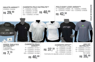 MALETA AMWAYTM
CÓDIGO: 233209
R$ 29,90
PORTA TABLETES
NUTRILITETM
4 cavidades.
CÓDIGO: 208017
R$ 7,70
CAMISETA POLO NUTRILITETM
P – CÓDIGO: 241685
M – CÓDIGO: 241686
G – CÓDIGO: 241687
GG – CÓDIGO: 241688
CAMISETA POLO
AMWAYTM
P – CÓDIGO: 241677
M – CÓDIGO: 241678
G – CÓDIGO: 241679
GG – CÓDIGO: 241680
R$ 40,60
R$ 40,60
DRY FIT
NUTRILITETM
P – CÓDIGO: 241670
M – CÓDIGO: 241674
G – CÓDIGO: 241675
Cor verde.
R$ 35,80
R$ 42,50
CAMISETA ERTIATM
P – CÓDIGO: 241696
M – CÓDIGO: 241697
G – CÓDIGO: 241698
GG – CÓDIGO: 242035
Camiseta de algodão preta (2 unidades)
R$ 37,20
POLO BABY LOOK AMWAYTM
P – CÓDIGO: 243835 M – CÓDIGO: 243836
G – CÓDIGO: 243837 GG – CÓDIGO: 243838
MATERIAISDEAPOIO
 