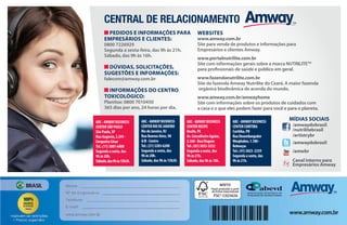 PEDIDOS E INFORMAÇÕES PARA
EMPRESÁRIOS E CLIENTES:
0800 7226929
Segunda a sexta-feira, das 9h às 21h.
Sábado, das 9h às 16h.
DÚVIDAS, SOLICITAÇÕES,
SUGESTÕES E INFORMAÇÕES:
falecom@amway.com.br
INFORMAÇÕES DO CENTRO
TOXICOLÓGICO:
Planitox: 0800 7010450
365 dias por ano, 24 horas por dia.
WEBSITES
www.amway.com.br
Site para venda de produtos e informações para
Empresários e clientes Amway.
www.portalnutrilite.com.br
Site com informações gerais sobre a marca NUTRILITETM
para profissionais de saúde e público em geral.
www.fazendanutrilite.com.br
Site da fazenda Amway Nutrilite do Ceará. A maior fazenda
orgânica biodinâmica de acerola do mundo.
www.amway.com.br/amwayhome
Site com informações sobre os produtos de cuidados com
a casa e o que eles podem fazer para você e para o planeta.
/amwaydobrasil
/nutrilitebrasil
/artistrybr
/amwaydobrasil
/amwbr
Canal interno para
Empresários Amway
MÍDIAS SOCIAISABC-AMWAYBUSINESS
CENTERSÃOPAULO
SãoPaulo,SP
RuaAugusta,2.295-
CerqueiraCésar
Tel.:(11)3081-6400
Segundaasexta,das
9hàs20h.
Sábado,das9hàs15h30.
ABC-AMWAYBUSINESS
CENTERRIODEJANEIRO
RiodeJaneiro,RJ
RuaBuenosAires,90
A/B-Centro
Tel.:(21)3203-6200
Segundaasexta,das
9hàs20h.
Sábado,das9hàs15h30.
ABC-AMWAYBUSINESS
CENTERRECIFE
Recife,PE
Av.ConselheiroAguiar,
2.360-BoaViagem
Tel.:(81)3033-3252
Segundaasexta,das
9hàs21h.
Sábado,das9hàs18h.
ABC-AMWAYBUSINESS
CENTERCURITIBA
Curitiba,PR
RuaDesembargador
Wesphalen,1.180-
Rebouças
Tel.:(41)3023-2359
Segundaasexta,das
9hàs21h.
CENTRAL DE RELACIONAMENTO
 