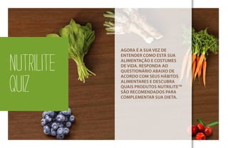 NUTRILITE
QUIZ
AGORA É A SUA VEZ DE
ENTENDER COMO ESTÁ SUA
ALIMENTAÇÃO E COSTUMES
DE VIDA. RESPONDA AO
QUESTIONÁRIO ABAIXO DE
ACORDO COM SEUS HÁBITOS
ALIMENTARES E DESCUBRA
QUAIS PRODUTOS NUTRILITETM
SÃO RECOMENDADOS PARA
COMPLEMENTAR SUA DIETA.
 
