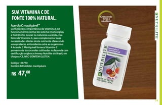 19
Acerola C mastigável™
Conhecendo a importância da Vitamina C no
funcionamento normal do sistema imunológico,
a Nutrilite foi buscar na natureza a acerola, rica
fonte de Vitamina C, para complementar suas
necessidades diárias deste nutriente oferecendo
uma proteção antioxidante extra ao organismo.
A Acerola C Mastigável fornece Vitamina C
proveniente das acerolas cultivadas na fazenda com
certificação orgânica Amway Nutrilite do Brasil, em
Ubajara/CE. NÃO CONTÉM GLÚTEN.
R$ 47,00
Código 106710
Contém 60 tabletes mastigáveis
SUAVITAMINA C DE
FONTE100%NATURAL. Crescendo
forte e
saudável
 