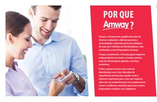 POR QUE
Porque a Amway tem orgulho de estar há
50 anos mudando a vida das pessoas e
comunidades e fazendo parte do cotidiano
de mais de 3 milhões de distribuidores, mais
conhecidos como Empresários Amway.
Porque, atualmente, a Amway apoia negócios
independentes em todo o mundo e possui
mais de 450 produtos globais e serviços
exclusivos.
Enfim, porque somos uma rede de
distribuição com cinco décadas de
experiência pronta para ajudar você a
oferecer inspiração para criar seu negócio,
além de nos empenharmos em proporcionar
novas e melhores maneiras para que nossos
Empresários atinjam seus objetivos.
?
 