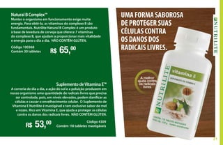 21
Natural B Complex™
Manter o organismo em funcionamento exige muita
energia. Para obtê-la, as vitaminas do complexo B são
fundamentais. Nutrilite Natural B Complex é um produto
à base de levedura de cerveja que oferece 7 vitaminas
do complexo B, que ajudam a proporcionar mais vitalidade
e energia para o dia a dia. NÃO CONTÉM GLÚTEN.
R$ 65,00Código 100368
Contém 30 tabletes
Suplemento deVitamina E™
A correria do dia a dia, a ação do sol e a poluição produzem em
nosso organismo uma quantidade de radicais livres que precisa
ser controlada, pois, em níveis elevados, podem danificar as
células e causar o envelhecimento celular. O Suplemento de
Vitamina E Nutrilite é mastigável e tem exclusivo sabor de mel
e nozes. Rico em Vitamina E, que ajuda a proteger as células
contra os danos dos radicais livres. NÃO CONTÉM GLÚTEN.
R$ 53,00 Código 4309
Contém 110 tabletes mastigáveis
A melhor
ajuda contra
os radicais
livres
UMAFORMASABOROSA
DEPROTEGERSUAS
CÉLULASCONTRA
OSDANOSDOS
RADICAISLIVRES.
 
