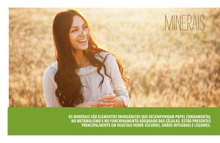 MINERAIS
OS MINERAIS SÃO ELEMENTOS INORGÂNICOS QUE DESEMPENHAM PAPEL FUNDAMENTAL
NO METABOLISMO E NO FUNCIONAMENTO ADEQUADO DAS CÉLULAS. ESTÃO PRESENTES
PRINCIPALMENTE EM VEGETAIS VERDE-ESCUROS, GRÃOS INTEGRAIS E LEGUMES.
 