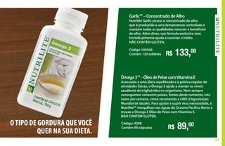 25
Garlic™ – Concentrado de Alho
Nutrilite Garlic possui o concentrado de alho,
que é produzido a uma temperatura controlada e
mantém todas as qualidades naturais e benefícios
do alho. Além disso, sua fórmula exclusiva com
hortelã-pimenta ajuda a suavizar o hálito.
NÃO CONTÉM GLÚTEN.
R$ 133,00Código 100566
Contém 120 tabletes
Ômega3™ -ÓleodePeixecomVitaminaE
Associado a uma dieta equilibrada e à prática regular de
atividades físicas, o Ômega 3 ajuda a manter os níveis
saudáveis de triglicérides no organismo. Nem sempre
conseguimos consumir peixes, fontes deste nutriente, três
vezes por semana, como recomenda a OMS (Organização
Mundial de Saúde). Para ajudar a suprir essa necessidade, a
NutriliteTM
mergulhou nas águas do Oceano Pacífico Norte e
trouxe o Ômega 3 Óleo de Peixe com Vitamina E.
NÃO CONTÉM GLÚTEN.
R$ 89,00Código: 4298
Contém 90 cápsulas
OTIPO DE GORDURA QUEVOCÊ
QUER NA SUA DIETA.
 