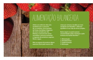 ALIMENTAÇÃOBALANCEADA
Adote um estilo de vida mais
saudável com o consumo
de, no mínimo, cinco porções
de frutas, hortaliças e legumes
de cores variadas por dia.
Reduza o consumo de carnes
vermelhas e procure aumentar
a ingestão de proteínas vegetais,
fibras e água.
Não se esqueça de praticar algum
exercício físico pelo menos três
vezes por semana. Escolha ser mais
saudável com Nutrilite™. Adicione
equilíbrio à sua vida de forma simples.
Basta seguir os quatro passos
recomendados pelos cientistas e pelo
Instituto de Saúde Nutrilite™:
1. Alimentação
2. Atividade física
3. Suplementação
4. Motivação
 