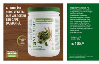 ProteínaVegetal em Pó
O consumo diário de proteínas
é importante para a manutenção
da massa muscular.
Comece o dia garantindo
seu bem-estar com a Proteína
Vegetal em Pó Nutrilite. Com
uma exclusiva combinação de
soja, trigo e ervilha, é isenta
de colesterol e lactose* e pode
ser facilmente misturada com
qualquer alimento, já que possui
sabor neutro.
CONTÉM GLÚTEN.
Código 110415
Contém 450 g
*Como todo alimento de origem vegetal.
**Seu consumo deve estar associado a uma alimentação
equilibrada e hábitos de vida sauáveis.
R$ 105,00
FORNECE 8G
de proteínas
DE 10 G
CADA PORÇÃO
Equilíbrio
para
seu
corpo
A PROTEÍNA
100% VEGETAL
QUE VAI AGITAR
SEU CAFÉ
DA MANHÃ.
 