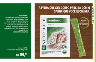29
Invisifiber™
Fibras naturais, solúveis e invisíveis
em práticos sachês que você pode
levar para onde quiser. Não tem
gosto nem cheiro, por isso, Invisifiber
pode ficar com o sabor que você
preferir. Misture-o ao seu suco ou
receita favorita e leve seu bem-estar
para onde for.
NÃO CONTÉM GLÚTEN.
Código 102736
Contém 30 sachês de 4,5 g cada
R$ 59,00
As fibras
auxiliam no
funcionamento
do intestino**
A FIBRA QUE SEU CORPO PRECISA COM O
SABOR QUE VOCÊ ESCOLHER.
 