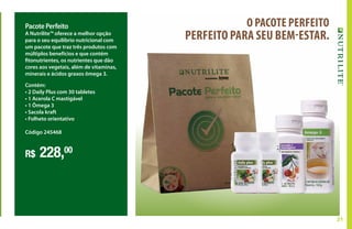 31
Pacote Perfeito
A Nutrilite™ oferece a melhor opção
para o seu equilíbrio nutricional com
um pacote que traz três produtos com
múltiplos benefícios e que contém
fitonutrientes, os nutrientes que dão
cores aos vegetais, além de vitaminas,
minerais e ácidos graxos ômega 3.
R$ 228,00
Contém:
• 2 Daily Plus com 30 tabletes
• 1 Acerola C mastigável
• 1 Ômega 3
• Sacola kraft
• Folheto orientativo
Código 245468
O PACOTE PERFEITO
PERFEITO PARA SEU BEM-ESTAR.
 