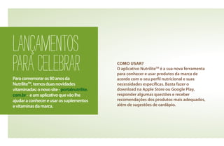 LANÇAMENTOS
PARACELEBRARParacomemoraros80anosda
NutriliteTM
,temosduasnovidades
vitaminadas:onovosite-portalnutrilite.
com.br- eumaplicativoquevãolhe
ajudaraconhecereusarossuplementos
evitaminasdamarca.
COMO USAR?
O aplicativo NutriliteTM
é a sua nova ferramenta
para conhecer e usar produtos da marca de
acordo com o seu perfil nutricional e suas
necessidades específicas. Basta fazer o
download na Apple Store ou Google Play,
responder algumas questões e receber
recomendações dos produtos mais adequados,
além de sugestões de cardápio.
 