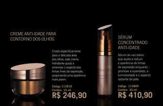 CREME ANTI-IDADE PARA
CONTORNO DOS OLHOS
Criado especificamente
para a delicada área
dos olhos, este creme
hidratante ajuda a
amenizar o aspecto das
linhas finas de expressão,
propiciando uma aparência
mais jovem.
Código 113810
Contém 15 ml
R$ 246,90
SÉRUM
CONCENTRADO
ANTI-IDADE
Sérum de uso diário
que ajuda a reduzir
a aparência de linhas
de expressão enquanto
promove a suavidade, a
luminosidade e o aspecto
radiante da pele.
Código 113809
Contém 30 ml
R$ 410,90
 