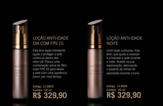 LOÇÃO ANTI-IDADE
NOITE
Uma loção suntuosa, mas
leve, que ajuda a suavizar
e a hidratar a pele durante
a noite. Auxilia na sua
repararação, atenuando
o aspecto de linhas de
expressão durante o sono.
Código 113804
Contém 50 ml
R$ 329,90
LOÇÃO ANTI-IDADE
DIA COM FPS 15
Esta leve loção hidratante
ajuda a proteger a pele
contra os danos dos
raios UV. Possui uma
combinação única de filtro
solar FPS 15 para deixar
a pele com uma aparência
jovem por mais tempo.
Código 113803
Contém 50 ml
R$ 329,90
 