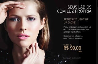* Disponível a partir de outubro de 2014
SEUS LÁBIOS
COM LUZ PRÓPRIA
ARTISTRY™ LIGHT UP
LIP GLOSS*
Possui embalagem exclusiva com luz
de LED e espelho, permitindo uma
aplicação rápida e fácil.
Disponível em três cores:
Glitz, Glamour e Confetti.
Contém 6g
R$ 99,00
cada
 