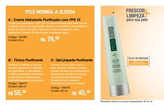 +para sua pele
C - Gel Limpador Purificante
Produto de uso diário para a
pele normal a oleosa. Contém
extrato de alecrim, adstringente
natural que auxilia na redução
da oleosidade superficial,
limpando sem ressecar.
Dermatologicamente testado.
Código: 106478
Contém 95 ml
B - Tônico Purificante
Tonifica e melhora a textura
da pele, ajudando a eliminar
as impurezas, a oleosidade e
o brilho superficial, deixando
a pele fresca e revitalizada.
Dermatologicamente testado.
Código: 106479
Contém 200 ml
R$ 45,40
R$ 55,00
A - Creme Hidratante Purificador com FPS 15
Loção leve hidratante com FPS 15 desenvolvida para pele normal
a oleosa. Suas micropartículas ajudam a controlar a oleosidade e o
brilho excessivo da pele. Agora em nova embalagem, mais
resistente e prática de ser levada a qualquer lugar.
R$ 76,00
PELE NORMAL A OLEOSA
Código: 106480
Contém 50 g
FRESCOR
LIMPEZA
92,4% DE REDUÇÃO
dos níveis de
oleosidade superficial*
*Resultados obtidos em estudos independentes: 92,4% de
C
 