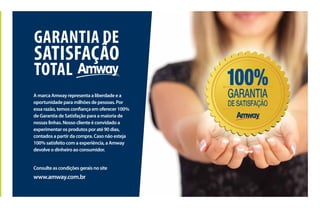 GARANTIA DE
SATISFAÇÃO
TOTAL
A marca Amway representa a liberdade e a
oportunidade para milhões de pessoas. Por
essa razão, temos confiança em oferecer 100%
de Garantia de Satisfação para a maioria de
nossas linhas. Nosso cliente é convidado a
experimentar os produtos por até 90 dias,
contados a partir da compra. Caso não esteja
100% satisfeito com a experiência, a Amway
devolve o dinheiro ao consumidor.
Consulte as condições gerais no site
www.amway.com.br
 